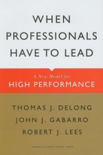 When Professionals Have to Lead: A New Model for High Performance - Thomas J. DeLong, John J. Gabarro, Robert J. Lees