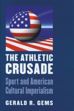 The Athletic Crusade: Sport and American Cultural Imperialism - Gerald R. Gems