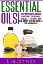 Essential Oils: Secrets Of Essential Oils And Aromatherapy For Beginners: 30 Recipes To Rejuvenate Your Skin, Improve Your Hair And Relax Your Body And ... For Beginners, Aromatherapy For Beginners) - Lisa Johnson