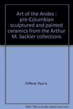 Art Of The Andes: Pre Columbian Sculptured And Painted Ceramics From The Arthur M. Sackler Collections - Paul A. Clifford, Elizabeth P. Benson, Lois Katz