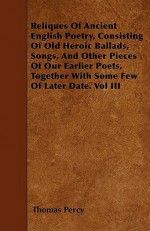 Reliques of Ancient English Poetry, Consisting of Old Heroic Ballads, Songs, and Other Pieces of Our Earlier Poets, Together with Some Few of Later Da - Thomas Percy