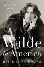 Wilde in America: Oscar Wilde and the Invention of Modern Celebrity - David Friedman