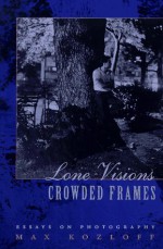 Lone Visions, Crowded Frames: Essays on Photography - Max Kozloff