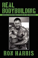 Real Bodybuilding: Muscle Truth from 25 Years in the Trenches - Ron Harris