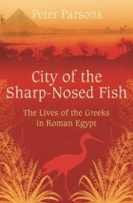 City of the Sharp-Nosed Fish: Greek Lives in Roman Egypt - Peter Parsons