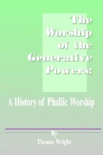 The Worship of the Generative Powers: A History of Phallic Worship - Thomas Wright