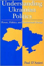 Understanding Ukrainian Politics: Power, Politics, and Institutional Design - Paul D'Anieri