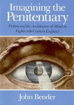 Imagining the Penitentiary: Fiction and the Architecture of Mind in Eighteenth-Century England - John B. Bender