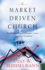 The Market-Driven Church: The Worldly Influence of Modern Culture on the Church in America - Udo W. Middelmann