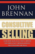 Consultive Selling: Close More Sales, Build Trust and Improve Customer Loyalty Through Consultative Sales Processes and Skills - John Brennan