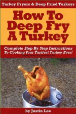 Turkey Fryers & Deep Fried Turkey: How To Deep Fry A Turkey- Complete Step By Step Instructions To Cooking Your Tastiest Turkey Ever! - Justin Lee