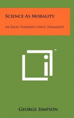 Science as Morality: An Essay Towards Unity, Humanist - George Simpson