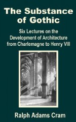 The Substance of Gothic: Six Lectures on the Development of Architecture from Charlemagne to Henry VIII - Ralph Adams Cram