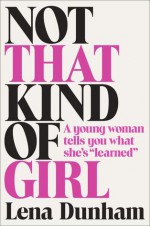 Not That Kind of Girl: A young woman tells you what she's "learned" - Lena Dunham