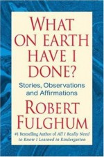 What On Earth Have I Done?: Stories, Observations, and Affirmations - Robert Fulghum