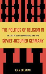 The Politics of Religion in Soviet-Occupied Germany: The Case of Berlin-Brandenburg 1945-1949 - Sean Brennan