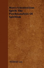 Man's Unconscious Spirit; The Psychoanalysis of Spiritism - Wilfrid Lay