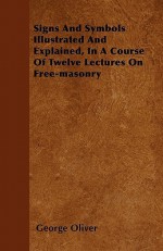 Signs and Symbols Illustrated and Explained, in a Course of Twelve Lectures on Free-Masonry - George Oliver