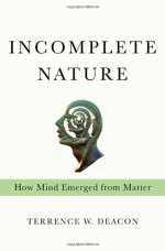 Incomplete Nature: How Mind Emerged from Matter - Terrence W. Deacon