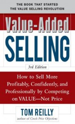 Value-Added Selling : How to Sell More Profitably, Confidently, and Professionally by Competing on Value, Not Price 3/e - Tom Reilly