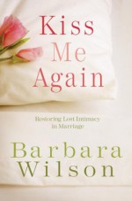 Kiss Me Again: Restoring Lost Intimacy in Marriage - Barbara Wilson