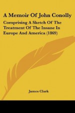 A Memoir Of John Conolly: Comprising A Sketch Of The Treatment Of The Insane In Europe And America (1869) - James Clark