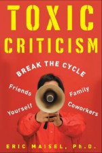 Toxic Criticism: Break the Cycle with Friends, Family, Coworkers, and Yourself - Eric Maisel