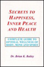 Secrets to Happiness, Inner Peace and Health: A Psychological, Spiritual and Physical Guide to Optimal Health and Fitness of the Body, Mind and Spirit - Brian K. Bailey, Christian Hageseth, Patty Wooten