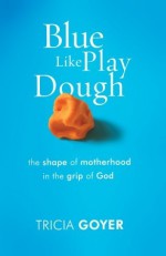 Blue Like Play Dough: The Shape of Motherhood in the Grip of God - Tricia Goyer