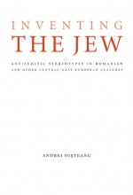 Inventing the Jew: Antisemitic Stereotypes in Romanian and Other Central-East European Cultures - Andrei Oisteanu, Moshe Idel, Mirela Adascalitei