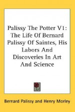 Palissy the Potter V1: The Life of Bernard Palissy of Saintes, His Labors and Discoveries in Art and Science - Bernard Palissy, Henry Morley