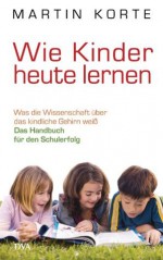 Wie Kinder heute lernen: Was die Wissenschaft über das kindliche Gehirn weiß - Das Handbuch für den Schulerfolg (German Edition) - Martin Korte