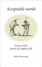 Acceptable Words: Essays on the Poetry of Geoffrey Hill - Jeffrey Wainwright