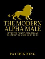 The Modern Alpha Male: Authentic Principles to Become the Man You Were Born to Be... and Attract Women, Win Friends, Increase Confidence, Gain Charisma, Master Leadership, and Dominate Life - Patrick King