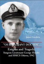 "Our Gallant Doctor": Enigma and Tragedy: Surgeon-Lieutenant George Hendry and Hmcs Ottawa, 1942 - James Goodwin