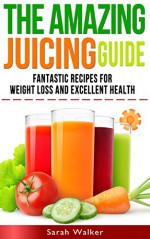 Juicing: The Amazing Juicing Guide: Fantastic Recipes for Weight Loss and Excellent Health! - Sarah Walker