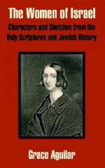 The Women of Israel: Characters and Sketches from the Holy Scriptures and Jewish History - Grace Aguilar