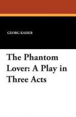 The Phantom Lover: A Play in Three Acts - Georg Kaiser, Herman Bernstein, Adolph Meyer