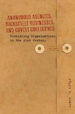 Anonymous Agencies, Backstreet Businesses, and Covert Collectives: Rethinking Organizations in the 21st Century - Craig Scott