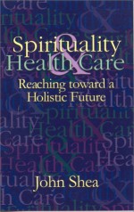 Spirituality & Health Care: Reaching Toward a Holistic Future - John Shea