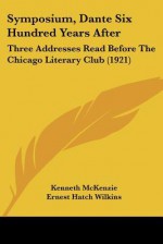 Symposium, Dante Six Hundred Years After: Three Addresses Read Before the Chicago Literary Club (1921) - Kenneth McKenzie, Ernest Hatch Wilkins, Theodore W. Koch