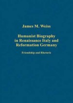 Humanist Biography in Renaissance Italy and Reformation Germany - James Weiss