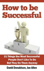 How to Be Successful: 21 Things the Most Successful People Don't Like To Do, But They Do Them Anyway - David Donaldson, Joe Allen