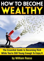 How to Become Wealthy: The Essential Guide to Becoming Rich While You're Still Young Enough To Enjoy It - William Reese