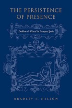 The Persistance of Presence: Emblem and Ritual in Baroque Spain - Bradley J. Nelson