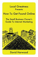 Local Greatness Presents How To Get Found Online: The Small Business Owner's Guide To Internet Marketing - David Harwood