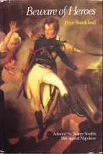 Beware Of Heroes: Admiral Sir Sidney Smith's War Against Napoleon - Peter Shankland