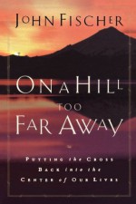 On a Hill Too Far Away: Putting the Cross Back into the Center of Our Lives - John Fischer