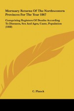 Mortuary Returns of the Northwestern Provinces for the Year 1867: Comprising Registers of Deaths According to Diseases, Sex and Ages, Caste, Populatio - C. Planck