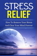 Stress Relief: How to Remove Stress and Clear Your Mind Forever - Daniel Brush